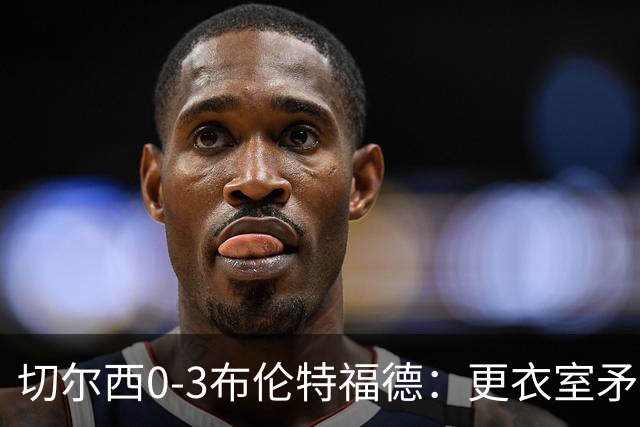 切尔西0-3布伦特福德：更衣室矛盾 结构性崩塌，阿隆索信任告急